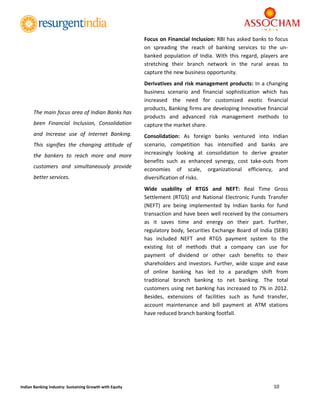  
10 
 
Indian Banking Industry: Sustaining Growth with Equity 
Focus on Financial Inclusion: RBI has asked banks to focus 
on  spreading  the  reach  of  banking  services  to  the  un‐
banked  population  of  India.  With  this  regard,  players  are 
stretching  their  branch  network  in  the  rural  areas  to 
capture the new business opportunity. 
Derivatives and risk management products: In a changing 
business  scenario  and  financial  sophistication  which  has 
increased  the  need  for  customized  exotic  financial 
products, Banking firms are developing Innovative financial 
products  and  advanced  risk  management  methods  to 
capture the market share. 
Consolidation:  As  foreign  banks  ventured  into  Indian 
scenario,  competition  has  intensified  and  banks  are 
increasingly  looking  at  consolidation  to  derive  greater 
benefits  such  as  enhanced  synergy,  cost  take‐outs  from 
economies  of  scale,  organizational  efficiency,  and 
diversification of risks. 
Wide  usability  of  RTGS  and  NEFT:  Real  Time  Gross 
Settlement  (RTGS)  and  National  Electronic  Funds  Transfer 
(NEFT)  are  being  implemented  by  Indian  banks  for  fund 
transaction and have been well received by the consumers 
as  it  saves  time  and  energy  on  their  part.  Further, 
regulatory body, Securities Exchange Board of India (SEBI) 
has  included  NEFT  and  RTGS  payment  system  to  the 
existing  list  of  methods  that  a  company  can  use  for 
payment  of  dividend  or  other  cash  benefits  to  their 
shareholders and investors. Further, wide scope and ease 
of  online  banking  has  led  to  a  paradigm  shift  from 
traditional  branch  banking  to  net  banking.  The  total 
customers using net banking has increased to 7% in 2012. 
Besides,  extensions  of  facilities  such  as  fund  transfer, 
account  maintenance  and  bill  payment  at  ATM  stations 
have reduced branch banking footfall. 
	
	
	
	
	
	
The main focus area of Indian Banks has 
been  Financial  Inclusion,  Consolidation 
and  Increase  use  of  Internet  Banking. 
This  signifies  the  changing  attitude  of 
the  bankers  to  reach  more  and  more 
customers  and  simultaneously  provide 
better services. 
 