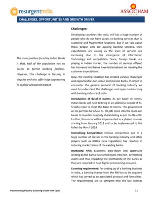  
11 
 
Indian Banking Industry: Sustaining Growth with Equity 
	
 
Challenges: 
Developing countries like India, still has a huge number of 
people who do not have access to banking services due to 
scattered  and  fragmented  locations.  But  if  we  talk  about 
those  people  who  are  availing  banking  services,  their 
expectations  are  raising  as  the  level  of  services  are 
increasing  due  to  the  emergence  of  Information 
Technology  and  competition.  Since,  foreign  banks  are 
playing  in  Indian  market,  the  number  of  services  offered 
has increased and banks have laid emphasis on meeting the 
customer expectations.  
Now, the existing situation has created various challenges 
and opportunities for Indian Commercial Banks. In order to 
encounter  the  general  scenario  of  banking  industry  we 
need to understand the challenges and opportunities lying 
with banking industry of India. 
Introduction  of  Basel‐III  Norms:  As  per  Basel‐  III  norms, 
Indian Banks will have to bring in an additional capital of Rs. 
5 lakhs crore to meet the Basel III norms. The government 
on its part has to infuse Rs. 90,000 crore into the state‐run 
banks to maintain majority shareholding as per the Basel III. 
Further, this norm will be implemented in a phased manner 
starting from January 2013 and to be implemented to the 
fullest by March 2018 
Intensifying  Competition:  Intense  competition  due  to  a 
large number of players in the banking industry and other 
players  such  as  NBFCs  (less  regulation)  has  resulted  in 
reducing market share of the existing banks. 
Increasing  NPA:  Economic  slow‐down  and  aggressive 
lending by the banks has turned loans into non‐ performing 
assets and thus impacting the profitability of the banks as 
they are required to have higher provisioning amounts. 
Licensing requirement: For setting up of a banking business 
in India, a banking license from the RBI has to be acquired 
which has served as an associated protocol and formalities. 
The  requirements  are  so  stringent  that  the  last  licenses 
CHALLENGES, OPPORTUNITIES AND GROWTH DRIVER
The main problem faced by Indian Banks 
is  that,  half  of  the  population  has  no 
access  to  formal  banking  facilities. 
However,  this  challenge  is  blessing  in 
disguise and also offer huge opportunity 
to explore untouched market. 
 