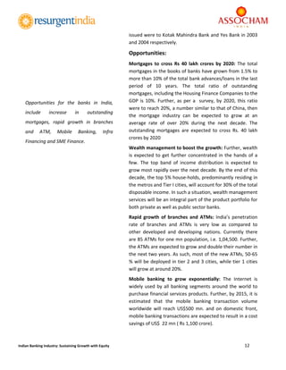  
12 
 
Indian Banking Industry: Sustaining Growth with Equity 
issued were to Kotak Mahindra Bank and Yes Bank in 2003 
and 2004 respectively. 
Opportunities: 
Mortgages  to  cross  Rs  40  lakh  crores  by  2020:  The  total 
mortgages in the books of banks have grown from 1.5% to 
more than 10% of the total bank advances/loans in the last 
period  of  10  years.  The  total  ratio  of  outstanding 
mortgages, including the Housing Finance Companies to the 
GDP is 10%. Further, as per a  survey, by 2020, this ratio 
were to reach 20%, a number similar to that of China, then 
the  mortgage  industry  can  be  expected  to  grow  at  an 
average  rate  of  over  20%  during  the  next  decade.  The 
outstanding  mortgages  are  expected  to  cross  Rs.  40  lakh 
crores by 2020 
Wealth management to boost the growth: Further, wealth 
is expected to get further concentrated in the hands of a 
few.  The  top  band  of  income  distribution  is  expected  to 
grow most rapidly over the next decade. By the end of this 
decade, the top 5% house‐holds, predominantly residing in 
the metros and Tier I cities, will account for 30% of the total 
disposable income. In such a situation, wealth management 
services will be an integral part of the product portfolio for 
both private as well as public sector banks. 
Rapid  growth  of  branches  and  ATMs:  India’s  penetration 
rate  of  branches  and  ATMs  is  very  low  as  compared  to 
other  developed  and  developing  nations.  Currently  there 
are 85 ATMs for one mn population, i.e. 1,04,500. Further, 
the ATMs are expected to grow and double their number in 
the next two years. As such, most of the new ATMs, 50‐65 
% will be deployed in tier 2 and 3 cities, while tier 1 cities 
will grow at around 20%. 
Mobile  banking  to  grow  exponentially:  The  Internet  is 
widely used by all banking segments around the world to 
purchase financial services products. Further, by 2015, it is 
estimated  that  the  mobile  banking  transaction  volume 
worldwide  will  reach  US$500  mn.  and  on  domestic  front, 
mobile banking transactions are expected to result in a cost 
savings of US$  22 mn ( Rs 1,100 crore). 
Opportunities  for  the  banks  in  India, 
include  increase  in  outstanding 
mortgages,  rapid  growth  in  branches 
and  ATM,  Mobile  Banking,  Infra 
Financing and SME Finance. 
 