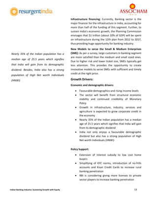  
13 
 
Indian Banking Industry: Sustaining Growth with Equity 
Infrastructure  financing:  Currently,  Banking  sector  is  the 
major financer for the infrastructure in India, accounting for 
more than half of the funding of this segment. Further, to 
sustain India’s economic growth, the Planning Commission  
envisages that $1 trillion (about 10% of GDP) will be spent 
on infrastructure during the 12th plan from 2012 to 2017, 
thus providing huge opportunity for banking industry. 
New  Models  to  serve  the  Small  &  Medium  Enterprises 
(SME): As per a survey, large customers in banking segment 
are more satisfied than the medium and small sized ones. 
Due to higher risk and lower ticket size, SMEs typically get 
less  attention.  This  provides  the  opportunity  to  create 
innovative models to serve SMEs with sufficient and timely 
credit at the right price. 
Growth Drivers: 
Economic and demographic drivers: 
 Favourable demographics and rising income levels  
 The  sector  will  benefit  from  structural  economic 
stability  and  continued  credibility  of  Monetary 
Policy  
 Growth  in  infrastructure,  industry,  services  and 
agriculture is expected to grow corporate credit in 
the economy 
 Nearly 35% of the Indian population has a median 
age of 25.5 years which signifies that India will gain 
from its demographic dividend 
 India  not  only  enjoys  a  favourable  demographic 
dividend  but  also  has  a  strong  population  of  High 
Net worth Individuals (HNWI) 
 
Policy Support: 
 Extension  of  interest  subsidy  to  low  cost  home 
buyers  
 Simplifying  of  KYC  norms,  introduction  of  no‐frills 
accounts  and  Kisan  Credit  Cards  to  increase  rural 
banking penetration 
 RBI  is  considering  giving  more  licenses  to  private 
sector players to increase banking penetration  
Nearly  35%  of  the  Indian  population  has  a 
median  age  of  25.5  years  which  signifies 
that  India  will  gain  from  its  demographic 
dividend.  Besides,  India  also  has  a  strong 
population  of  High  Net  worth  Individuals 
(HNWI) 
 
 
