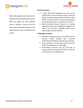  
14 
 
Indian Banking Industry: Sustaining Growth with Equity 
Financial Inclusion: 
 In  India,  40%  of  the  population  lack  access  to  the 
simplest kind of formal financial services. With this 
regard, the RBI mandated banks to allocate at least 
25%  of  the  total  number  of  branches  proposed  to 
be opened during a year in unbanked rural centers 
 Banks  considering  Financial  Inclusion  as  a  banking 
opportunity rather than a Regulatory obligation are 
likely  to  see  long  term  profitable  growth  and  a 
cushion against market volatility 
Technology Innovation: 
 Innovation in banking services such as ATM, internet 
banking,  mobile  banking  have  increased 
productivity and helped in acquiring new customers 
 As per estimates, currently banks spend around 15% 
of the total expenditure on technology. 
 Technological  innovation  will  not  only  help  to 
improve products and services but also to reach out 
to the masses in cost effective way  
 
	
	
	
	
	
	
	
	
	
	
	
	
	
	
	
	
	
	
40% of the population lack access to the 
simplest kind of formal financial services. 
With  this  regard,  the  RBI  mandated 
banks  to  allocate  at  least  25%  of  the 
total number of branches proposed to be 
opened during a year in unbanked rural 
centres. 
 