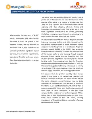  
15 
 
Indian Banking Industry: Sustaining Growth with Equity 
	
	
The Micro, Small and Medium Enterprises (MSMEs) play a 
pivotal role in the economic and social development of the 
country,  often  acting  as  a  nursery  of  entrepreneurship. 
They  also  play  a  pivotal  role  in  the  development  of  the 
economy  with  their  effective,  efficient,  flexible  and 
innovative  entrepreneurial  spirit.  The  MSME  sector  has 
been  a  significant  contributor  to  the  country,  generating 
the highest employment growth as well as accounting for a 
major share of industrial production and exports. 
MSMEs could have contributed more, if they had access to 
financing,  necessary  facilities  and  skills.  Considering  the 
high growth aspiration levels of MSME promoters, lack of 
adequate finance has proved to be an obstacle. As per an 
estimate,  around,  33‐34%  of  the  MSMEs  have  access  to 
bank or institutional financing channels and in the absence 
of  this  finance,  prefer to raise  financing through personal 
Channels  (friends,  family,  informal  financiers  etc).  This 
situation provides, a significant opportunity for the flow of 
banking  credit.  To  encourage  greater  bank  led  financing, 
the Reserve Bank of India (RBI) had increased its focus on 
this sector through directed lending policies such as priority 
sector lending (PSL) norms. However, given the significant 
demand‐supply constraints, the financing gap has widen. 
It  is  observed  that,  the  problem  faced  by  Indian  finance 
system  is  that  there  is  no  transparency  regarding  the 
financial conditions of MSMEs. The reason for this may be 
that  some  enterprise  owners  themselves  may  not  grasp 
their financial conditions well. This will result in hesitation 
from banks to give loan to small scale units. In fact, there is 
evidence to establish that a fairly significant proportion of 
loans  given  to  small  enterprises  in  the  past  have 
compounded the problem of non‐performing assets (NPAs). 
Unless  there  is  fairly  detailed  information  on  small  firms, 
banks  would  hesitate  to  take  risk.  Hence,  securing 
transparency of financial conditions, eventually, influences 
decisions on loan finance. 
MSME FUNDING – CATALYST FOR FUTURE GROWTH
After realizing the importance of MSME 
sector,  Government  has  taken  various 
initiatives  to  boost  the  growth  of  the 
segment.  Further,  the  key  attributes  of 
the sector  such  as,  high contribution to 
domestic  production,  significant  export 
earnings,  low  investment  requirements, 
operational  flexibility  and  many  others 
have lead to tap opportunities in various 
industries. 
 