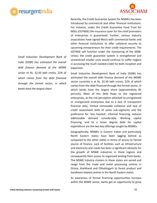  
16 
 
Indian Banking Industry: Sustaining Growth with Equity 
Recently, the Credit Guarantee System for MSMEs has been 
introduced by commercial and other financial institutions. 
For  instance,  under  the  Credit  Guarantee  Fund  Trust  for 
MSEs (CGTMSE) life insurance cover for the chief promoters 
of  enterprises  is  guaranteed.  Further,  various  industry 
associations have signed MoUs with commercial banks and 
other  financial  institutions  to  offer  collateral  security  to 
upcoming entrepreneurs for their credit requirements. The 
CGTMSE  will  function  under  the  monitoring  of  the  SIDBI. 
Unless  the  credit  guarantee  system  is  strengthened  and 
streamlined smaller units would continue to suffer neglect 
in accessing the much needed credit for both inception and 
expansion. 
Small  Industries  Development  Bank  of  India  (SIDBI)  has 
estimated  the  overall  debt  finance  demand  of  the  MSME 
sector  currently  is  at  Rs.  32.50  lakh  crores,  22%  of  which 
comes from the debt financed through the formal sector, in 
which  banks  have  the  largest  share  (approximately  85 
percent).  Most  of  this  debt  flows  to  the  registered 
enterprises, as the risk perception attached to unregistered 
or  unorganised  enterprises  due  to  a  lack  of  transparent 
financial  data,  limited  immovable  collateral  and  lack  of 
credit  assessment  skills  of  some  sub‐segments  and  the 
preference  for  ‘less  hassled’,  informal  financing,  reduces 
addressable  demand  considerably.  Working  capital 
financing,  and  to  a  lesser  degree  debt  for  capital 
expenditure are the two key offerings sought by MSMEs. 
Geographically,  MSMEs  in  Eastern  Indian  and  particularly 
North  Eastern  states  have  been  lagging  behind  as 
compared to the other states in terms of access to formal 
source  of  finance.  Lack  of  facilities  such  as  infrastructure 
and electricity and roads has been a significant obstacle for 
the  growth  of  MSME  industries  in  these  regions  and 
consequently their access to organized lending from banks. 
The MSME industry clusters in these states are varied and 
range  from  the  trade  and  metal  processing  centres  in 
Orissa,  Jharkhand  and  Chhattisgarh  to  forest  product  and 
handloom related centres in the North Eastern states. 
As  awareness  of  formal  financing  opportunities  increase 
within the MSME sector, banks get an opportunity to grow 
Small  Industries  Development  Bank  of 
India  (SIDBI)  has  estimated  the  overall 
debt  finance  demand  of  the  MSME 
sector  at  Rs.  32.50  lakh  crores,  22%  of 
which  comes  from  the  debt  financed 
through  the  formal  sector,  in  which 
banks have the largest share 
 