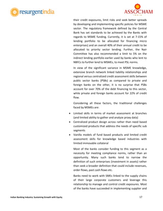  
17 
 
Indian Banking Industry: Sustaining Growth with Equity 
their credit exposures, limit risks and seek better spreads 
by developing and implementing specific policies for MSME 
sector.  The  regulatory  framework  defined  by  the  Central 
Bank has set standards to be achieved by the Banks with 
regards  to  MSME  funding.  Currently,  it  is set at  7‐15%  of 
lending  portfolio  to  be  allocated  for  financing  micro 
enterprises) and an overall 40% of their annual credit to be 
allocated  to  priority  sector  lending.  Further,  the  Nair 
Committee  has  also  recommended  a  limit  to  5%  on  the 
indirect lending portfolio earlier used by banks who lent to 
NBFCs to further lend to MSMEs, to meet PSL norms. 
In  view  of  the  significant  variance  in  MSME  knowledge, 
extensive branch network linked liability relationships and 
regional versus centralized credit assessment skills between 
public  sector  banks  (PSBs)  as  compared  to  private  and 
foreign  banks  on  the  other,  it  is  no  surprise  that  PSBs 
account for over 70% of the debt financing to this sector, 
while private and foreign banks account for 22% of credit 
flow. 
Considering  all  these  factors,  the  traditional  challenges 
faced by MSMEs are:  
 Limited  skills  in  terms  of  market  assessment  at  branches 
(and limited ability to gather and analyze proxy data)  
 Centralized product design across rather than need based 
customized products that address the needs of specific sub 
segments 
 Vanilla  models  of  fund  based  products  and  limited  credit 
assessment  skills  for  knowledge  based  industries  with 
limited immovable collateral 
Most  of  the  banks  consider  funding  to  this  segment  as  a 
necessity  for  meeting  compliance  norms,  rather  than  an 
opportunity.  Many  such  banks  tend  to  narrow  the 
definition of such enterprises (investment in assets) rather 
than seek a broader definition that could include revenues, 
order flows, past cash flows etc. 
Banks need to work with SMEs linked to the supply chains 
of  their  large  corporate  customers  and  leverage  this 
relationship to manage and control credit exposures. Most 
of the banks have succeeded in implementing supplier and 
 