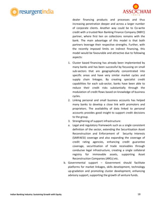  
18 
 
Indian Banking Industry: Sustaining Growth with Equity 
dealer  financing  products  and  processes  and  thus 
increasing penetration deeper and across a larger number 
of  corporate  clients.  Another  way  could  be  to  Co‐write 
credit with a trusted Non Banking Finance Company (NBFC) 
partner,  where  first  lien  on  collections  remains  with  the 
bank.  The  main  advantage  of  this  model  is  that  both 
partners leverage their respective strengths. Further, with 
the  recently  imposed  limits  on  indirect  financing,  this 
model would be favourable and attractive due to following 
aspects: 
1. Cluster based financing has already been implemented by 
many banks and has been successful by focussing on small 
sub‐sectors  that  are  geographically  concentrated  into 
specific  areas  and  have  very  similar  market  cycles  and 
supply  chain  linkages.  By  creating  specialist  credit 
capabilities  for  each  sub‐sector,  banks  have  been  able  to 
reduce  their  credit  risks  substantially  through  the 
modulation of credit flows based on knowledge of business 
cycles. 
2. Linking  personal  and  small  business  accounts  has  helped 
many  banks  to  develop  a  close  link  with  promoters  and 
proprietors.  The  availability  of  data  linked  to  personal 
accounts provides good insight to support credit decisions 
to the group. 
3. Strengthening of support infrastructure: 
a. Legal and regulatory framework such as a single consistent 
definition of the sector, extending the Securitisation Asset 
Reconstruction  and  Enforcement  of    Security  Interests 
(SARFAESI)  coverage  and  also  expanding  the  coverage  of 
credit  rating  agencies,  enhancing  credit  guarantee 
coverage,  securitisation  of  trade  receivables  through 
conducive  legal  infrastructure,  creating  a  single  collateral 
registry  for  immovable  assets,  supporting  Asset 
Reconstruction Companies (ARCs) etc. 
b. Governmental  support  –  Government  should  facilitate 
platforms for market linkages, skills development, technology 
up‐gradation  and  promoting  cluster  development,  enhancing 
advisory support, supporting the growth of venture funds. 
 
 
 