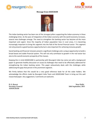  
2 
 
Indian Banking Industry: Sustaining Growth with Equity 
Message	from	ASSOCHAM	
	
The Indian banking sector has been one of the strongest pillars supporting the Indian economy in these 
challenging times. As the pace of integration of the Indian economy with the world economy increases, 
several new challenges emerge. The need to strengthen the banking sector has become all the more 
important  and  urgent.  Since  the  majority  of  Indian  population  lives  in  rural  areas,  it  is  becoming 
increasingly important to bring this segment into the fold of the formal financial sector. This segment 
not only presents a good business opportunity but is also important for achieving inclusive growth.      
Social banking and financial inclusion present a significant challenge and a unique opportunity to build a 
broad based and stable financial system. This will not only contribute to growth in the real sector but 
also to the overall economic prosperity of the masses.  
Keeping this in mind ASSOCHAM in partnership with Resurgent India has come out with a background 
paper to generate healthy discussion on issues & challenges that need to be effectively addressed for 
strengthening  the  Indian  banking  sector.  This  paper  exhaustively  deals  with  the  challenges  while 
addressing the gaps that persist in this prominent segment.  
We  firmly  believe  that  this  would  be  a  very  good  reference  book  for  all  the  stake  holders.  We 
acknowledge the efforts made by Resurgent India Team and ASSOCHAM Team in bring out this well 
researched paper. Any suggestions / comments are welcome. 
D. S. Rawat New Delhi
Secretary General 16th September, 2013
ASSOCHAM
 
 