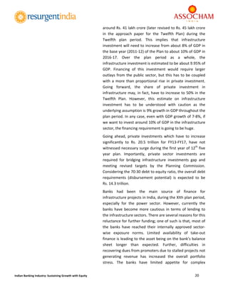  
20 
 
Indian Banking Industry: Sustaining Growth with Equity 
around Rs. 41 lakh crore (later revised to Rs. 45 lakh crore 
in  the  approach  paper  for  the  Twelfth  Plan)  during  the 
Twelfth  plan  period.  This  implies  that  infrastructure 
investment will need to increase from about 8% of GDP in 
the base year (2011‐12) of the Plan to about 10% of GDP in 
2016‐17.  Over  the  plan  period  as  a  whole,  the 
infrastructure investment is estimated to be about 9.95% of 
GDP.  Financing  of  this  investment  would  require  larger 
outlays from the public sector, but this has to be coupled 
with a more  than proportional rise  in private  investment. 
Going  forward,  the  share  of  private  investment  in 
infrastructure may, in fact, have to increase to 50% in the 
Twelfth  Plan.  However,  this  estimate  on  infrastructure 
investment  has  to  be  understood  with  caution  as  the 
underlying assumption is 9% growth in GDP throughout the 
plan period. In any case, even with GDP growth of 7‐8%, if 
we want to invest around 10% of GDP in the infrastructure 
sector, the financing requirement is going to be huge. 
Going  ahead,  private  investments  which  have  to  increase 
significantly  to  Rs.  20.5  trillion  for  FY13‐FY17,  have  not 
witnessed necessary surge during the first year of 12th
 five 
year  plan.  Importantly,  private  sector  investments  are 
required  for  bridging  infrastructure  investments  gap  and 
meeting  revised  targets  by  the  Planning  Commission. 
Considering the 70:30 debt to equity ratio, the overall debt 
requirements  (disbursement  potential)  is  expected  to  be 
Rs. 14.3 trillion. 
Banks  had  been  the  main  source  of  finance  for 
infrastructure projects in India, during the XIth plan period, 
especially  for  the  power  sector.  However,  currently  the 
banks have become more cautious in terms of lending to 
the infrastructure sectors. There are several reasons for this 
reluctance for further funding; one of such is that, most of 
the  banks  have  reached  their  internally  approved  sector‐
wise  exposure  norms.  Limited  availability  of  take‐out 
finance is leading to the asset being on the bank’s balance 
sheet  longer  than  expected.  Further,  difficulties  in 
recovering dues from promoters due to stalled projects not 
generating  revenue  has  increased  the  overall  portfolio 
stress.  The  banks  have  limited  appetite  for  complex 
 