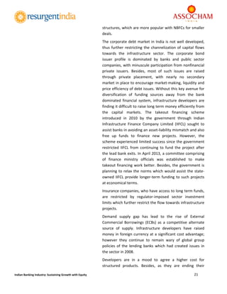  
21 
 
Indian Banking Industry: Sustaining Growth with Equity 
structures, which are more popular with NBFCs for smaller 
deals. 
The corporate debt market in India is not well developed, 
thus further restricting the channelization of capital flows 
towards  the  infrastructure  sector.  The  corporate  bond 
issuer  profile  is  dominated  by  banks  and  public  sector 
companies, with minuscule participation from nonfinancial 
private  issuers.  Besides,  most  of  such  issues  are  raised 
through  private  placement,  with  nearly  no  secondary 
market in place to encourage market‐making, liquidity and 
price efficiency of debt issues. Without this key avenue for 
diversification  of  funding  sources  away  from  the  bank 
dominated  financial  system,  infrastructure  developers  are 
finding it difficult to raise long term money efficiently from 
the  capital  markets.  The  takeout  financing  scheme 
introduced  in  2010  by  the  government  through  Indian 
Infrastructure  Finance  Company  Limited  (IIFCL)  sought  to 
assist banks in avoiding an asset‐liability mismatch and also 
free  up  funds  to  finance  new  projects.  However,  the 
scheme experienced limited success since the government 
restricted  IIFCL  from  continuing  to  fund  the  project  after 
the lead bank exits. In April 2013, a committee comprising 
of  finance  ministry  officials  was  established  to  make 
takeout financing work better. Besides, the government is 
planning to relax the norms which would assist the state‐
owned IIFCL provide longer‐term funding to such projects 
at economical terms. 
Insurance companies, who have access to long term funds, 
are  restricted  by  regulator‐imposed  sector  investment 
limits which further restrict the flow towards infrastructure 
projects.  
Demand  supply  gap  has  lead  to  the  rise  of  External 
Commercial  Borrowings  (ECBs)  as  a  competitive  alternate 
source  of  supply.  Infrastructure  developers  have  raised 
money in foreign currency at a significant cost advantage; 
however  they  continue  to  remain  wary  of  global  group 
policies  of  the  lending  banks  which  had  created  issues  in 
the sector in 2008. 
Developers  are  in  a  mood  to  agree  a  higher  cost  for 
structured  products.  Besides,  as  they  are  ending  their 
 