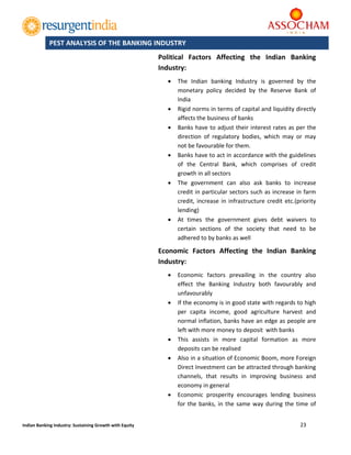  
23 
 
Indian Banking Industry: Sustaining Growth with Equity 
	
Political  Factors  Affecting  the  Indian  Banking 
Industry: 
 The  Indian  banking  Industry  is  governed  by  the 
monetary  policy  decided  by  the  Reserve  Bank  of 
India 
 Rigid norms in terms of capital and liquidity directly 
affects the business of banks 
 Banks have to adjust their interest rates as per the 
direction  of  regulatory  bodies,  which  may  or  may 
not be favourable for them. 
 Banks have to act in accordance with the guidelines 
of  the  Central  Bank,  which  comprises  of  credit 
growth in all sectors 
 The  government  can  also  ask  banks  to  increase 
credit in particular sectors such as increase in farm 
credit, increase in infrastructure credit etc.(priority 
lending) 
 At  times  the  government  gives  debt  waivers  to 
certain  sections  of  the  society  that  need  to  be 
adhered to by banks as well 
Economic  Factors  Affecting  the  Indian  Banking 
Industry: 
 Economic  factors  prevailing  in  the  country  also 
effect  the  Banking  Industry  both  favourably  and 
unfavourably 
 If the economy is in good state with regards to high 
per  capita  income,  good  agriculture  harvest  and 
normal inflation, banks have an edge as people are 
left with more money to deposit  with banks 
 This  assists  in  more  capital  formation  as  more 
deposits can be realised 
 Also in a situation of Economic Boom, more Foreign 
Direct Investment can be attracted through banking 
channels,  that  results  in  improving  business  and 
economy in general 
 Economic  prosperity  encourages  lending  business 
for the banks, in the same way during the time of 
PEST ANALYSIS OF THE BANKING INDUSTRY
 