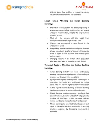  
24 
 
Indian Banking Industry: Sustaining Growth with Equity 
distress,  banks  face  problem  in  recovering  money, 
issue fresh credit and NIMs are lower too 
 
Social  Factors  Affecting  the  Indian  Banking 
Industry: 
 The Indian banking system has been progressing at 
a faster pace than before, besides, there are several 
untapped  rural  markets,  despite  the  large  number 
of banks in India 
 Most  of    the  farmers  still  take  credit  from 
moneylenders at a very high interest rate  
 Changes  are  anticipated  in  near  future  in  the 
unorganised space 
 The growing population in the country also provides 
a huge opportunity as a lot of people in the country 
want  to  open  a  bank  account  and  develop  good 
savings habits  
 Changing  lifestyle  of  the  Indian  urban  population 
who want easy ways of financing to their desires 
Technical  Factors  Affecting  the  Indian  Banking 
Industry: 
 Indian  Banking  Industry  has  been  continuously 
working towards the development of technological 
changes and its usage in its operations 
 By implementing new and improved technologies in 
operation,  the  banks  are  anticipated  to  reduce 
costs, time and provide higher customer satisfaction 
 In  this  regard  internet  banking  or  mobile  banking 
has been considered as  remarkable milestones 
 Mobile  banking  enables  customers  to  check  their 
account balance, transfer funds 24x7, bill payments, 
booking  of  bus/flight  tickets,  recharge  prepaid 
mobile and do a lot more effortlessly and securely 
 Mobile banking also benefits the banks as well as it 
helps in cost reduction and also results in reducing 
employee  expenses  by  decreasing  head  count  at 
branches 
 