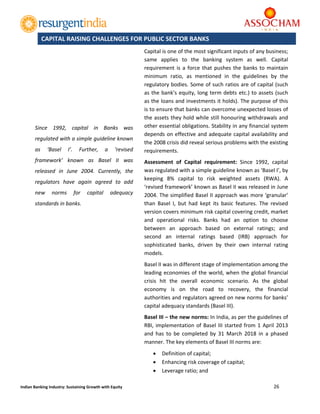  
26 
 
Indian Banking Industry: Sustaining Growth with Equity 
	
Capital is one of the most significant inputs of any business; 
same  applies  to  the  banking  system  as  well.  Capital 
requirement is a force that pushes the banks to maintain 
minimum  ratio,  as  mentioned  in  the  guidelines  by  the 
regulatory bodies. Some of such ratios are of capital (such 
as the bank’s equity, long term debts etc.) to assets (such 
as the loans and investments it holds). The purpose of this 
is to ensure that banks can overcome unexpected losses of 
the assets they hold while still honouring withdrawals and 
other essential obligations. Stability in any financial system 
depends on effective and adequate capital availability and 
the 2008 crisis did reveal serious problems with the existing 
requirements.  
Assessment  of  Capital  requirement:  Since  1992,  capital 
was regulated with a simple guideline known as ‘Basel I’, by 
keeping  8%  capital  to  risk  weighted  assets  (RWA).  A 
‘revised framework’ known as Basel II was released in June 
2004. The simplified Basel II approach was more ‘granular’ 
than  Basel  I,  but  had  kept  its  basic  features.  The  revised 
version covers minimum risk capital covering credit, market 
and  operational  risks.  Banks  had  an  option  to  choose 
between  an  approach  based  on  external  ratings;  and 
second  an  internal  ratings  based  (IRB)  approach  for 
sophisticated  banks,  driven  by  their  own  internal  rating 
models. 
Basel II was in different stage of implementation among the 
leading economies of the world, when the global financial 
crisis  hit  the  overall  economic  scenario.  As  the  global 
economy  is  on  the  road  to  recovery,  the  financial 
authorities and regulators agreed on new norms for banks’ 
capital adequacy standards (Basel III). 
Basel III – the new norms: In India, as per the guidelines of 
RBI, implementation of Basel III started from 1 April 2013 
and  has  to  be  completed  by  31  March  2018  in  a  phased 
manner. The key elements of Basel III norms are: 
 Definition of capital; 
 Enhancing risk coverage of capital; 
 Leverage ratio; and  
CAPITAL RAISING CHALLENGES FOR PUBLIC SECTOR BANKS
Since  1992,  capital  in  Banks  was 
regulated with a simple guideline known 
as  ‘Basel  I’.  Further,  a  ‘revised 
framework’  known  as  Basel  II  was 
released  in  June  2004.  Currently,  the 
regulators  have  again  agreed  to  add 
new  norms  for  capital  adequacy 
standards in banks. 
 