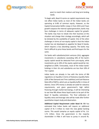  
28 
 
Indian Banking Industry: Sustaining Growth with Equity 
year) to match their medium and long term lending 
needs. 
To begin with, Basel III norms on capital requirements may 
not  affect  Indian  banks  as  most  of  the  Indian  banks  are 
operating  at  6‐8%  of  common  equity.  However,  as  the 
Capital Conservation Buffer creeps in from 2015 and if loan 
growth outpaces the internal capital generation, banks may 
face  challenges  in  terms  of  adequate  capital  for  growth. 
The  banks  may  have  to  relook  into  their  business  at  this 
situation and change their strategy accordingly, which will 
be dictated by the availability of capital. One of the other 
challenges in terms of non‐equity capital is that the Indian 
market has not developed an appetite for Basel III bonds, 
which  requires  a  loss  absorbing  capacity.  The  banks  may 
find it difficult to price these bonds and find buyers for the 
same. 
For banks with subsidiaries/Joint ventures (JVs), aggregate 
investments  in  subsidiaries  exceeding  10%  of  the  bank’s 
equity capital would be deducted from core‐equity,  while 
investments up to 10% of the equity capital would be risk‐
weighted at 250%. Fortunately, most of the Indian banks’ 
holdings in their JVs and subsidiaries are less than 10% of 
Tier I capital. 
Indian  banks  are  already  in  line  with  the  terms  of  RBI 
regulations on liquidity in terms of Statutory Liquidity Ratio 
(23% of Net Demand and Time Liabilities) and Cash Reserve 
Ratio (4% of NDTL), which acts as liquidity buffer in times of 
distress. Since 27% money is already set aside for statutory 
requirements,  and  given  government’s  high  deficit 
financing through market borrowings, it will be interesting 
to see how RBI allows these liquid assets to be part of the 
Basel  III  liquidity  estimations.  The  final  calibration  of 
liquidity ratios and leverage ratio will be made after further 
quantitative impact study and observation. 
Additional  Capital  Requirement  under  Basel  III:  RBI  has 
estimated  that  Indian  banks  will  require  an  additional 
capital  of  Rs  5  trillion  to  meet  the  new  global  banking 
norms.  This  would  comprise  an  equity  capital  of  Rs.  1.6‐
1.75  trillion.  Since  the  government  is  the  majority 
shareholder  in  PSBs  it  will  have  to  pump  in  around  Rs. 
 