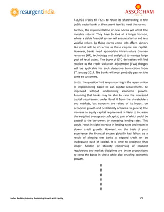  
29 
 
Indian Banking Industry: Sustaining Growth with Equity 
415,955  crores  till  FY21  to  retain  its  shareholding  in  the 
public sector banks at the current level to meet the norms.  
Further, the implementation of new norms will affect the 
investor  returns.  They  have  to  look  at  a  longer  horizon, 
where a stable financial system will ensure a better and less 
volatile  return.  As  these  norms  come  into  effect,  sectors 
like  retail  will  be  attractive  as  these  require  less  capital. 
However,  banks  need  appropriate  infrastructure  (Human 
resource  (HR),  technology  and  analytics)  to  manage  large 
pool of retail assets. The buyer of OTC derivatives will find 
costlier  as  the  credit  valuation  adjustment  (CVA)  charges 
will  be  applicable  for  such  derivative  transactions  from      
1st
 January 2014. The banks will most probably pass on the 
same to customers. 
Lastly, the question that keeps recurring is the repercussion 
of  implementing  Basel  III,  can  capital  requirements  be 
improved  without  undermining  economic  growth.  
Assuming  that  banks  may  be  able  to  raise  the  increased 
capital requirement under Basel III from the shareholders 
and  markets,  but  concerns  are  raised  of  its  impact  on 
economic growth and profitability of banks. In general, the 
increase in equity capital requirement is likely to increase 
the weighted average cost of capital, part of which could be 
passed  to  the  borrowers  by  increasing  lending  rates.  This 
would result in slight increase in lending rates and result in 
slower  credit  growth.  However,  on  the  basis  of  past 
experience  the  financial  system  globally  had  fallout  as  a 
result  of  allowing  the  banks  to  expand  credit  on  an 
inadequate  base  of  capital.  It  is  time  to  recognise  that 
longer  horizon  of  stability  comprising  of  prudent 
regulations and market disciplines are better propositions 
to  keep  the  banks  in  check  while  also  enabling  economic 
growth. 
 