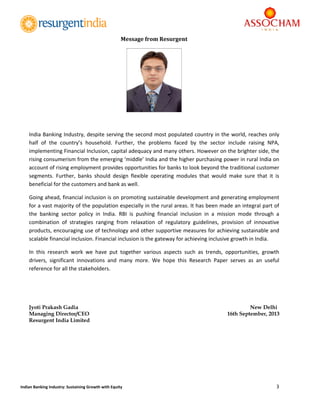  
3 
 
Indian Banking Industry: Sustaining Growth with Equity 
Message	from	Resurgent	
India Banking Industry, despite serving the second most populated country in the world, reaches only 
half  of  the  country’s  household.  Further,  the  problems  faced  by  the  sector  include  raising  NPA, 
implementing Financial Inclusion, capital adequacy and many others. However on the brighter side, the 
rising consumerism from the emerging ‘middle’ India and the higher purchasing power in rural India on 
account of rising employment provides opportunities for banks to look beyond the traditional customer 
segments.  Further,  banks  should  design  flexible  operating  modules  that  would  make  sure  that  it  is 
beneficial for the customers and bank as well. 
Going ahead, financial inclusion is on promoting sustainable development and generating employment 
for a vast majority of the population especially in the rural areas. It has been made an integral part of 
the  banking  sector  policy  in  India.  RBI  is  pushing  financial  inclusion  in  a  mission  mode  through  a 
combination  of  strategies  ranging  from  relaxation  of  regulatory  guidelines,  provision  of  innovative 
products, encouraging use of technology and other supportive measures for achieving sustainable and 
scalable financial inclusion. Financial inclusion is the gateway for achieving inclusive growth in India. 
In  this  research  work  we  have  put  together  various  aspects  such  as  trends,  opportunities,  growth 
drivers,  significant  innovations  and  many  more.  We  hope  this  Research  Paper  serves  as  an  useful 
reference for all the stakeholders.   
 
Jyoti Prakash Gadia New Delhi
Managing Director/CEO 16th September, 2013
Resurgent India Limited
 
 