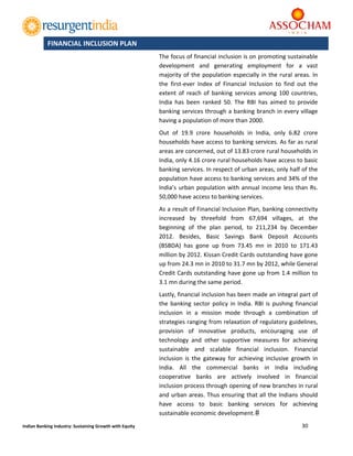  
30 
 
Indian Banking Industry: Sustaining Growth with Equity 
The focus of financial inclusion is on promoting sustainable 
development  and  generating  employment  for  a  vast 
majority of the population especially in the rural areas. In 
the  first‐ever  Index  of  Financial  Inclusion  to  find  out  the 
extent  of reach  of  banking services  among  100  countries, 
India  has  been  ranked  50.  The  RBI  has  aimed  to  provide 
banking services through a banking branch in every village 
having a population of more than 2000.  
Out  of  19.9  crore  households  in  India,  only  6.82  crore 
households have access to banking services. As far as rural 
areas are concerned, out of 13.83 crore rural households in 
India, only 4.16 crore rural households have access to basic 
banking services. In respect of urban areas, only half of the 
population have access to banking services and 34% of the 
India’s urban population with annual income less than Rs. 
50,000 have access to banking services.  
As a result of Financial Inclusion Plan, banking connectivity 
increased  by  threefold  from  67,694  villages,  at  the 
beginning  of  the  plan  period,  to  211,234  by  December 
2012.  Besides,  Basic  Savings  Bank  Deposit  Accounts 
(BSBDA)  has  gone  up  from  73.45  mn  in  2010  to  171.43 
million by 2012. Kissan Credit Cards outstanding have gone 
up from 24.3 mn in 2010 to 31.7 mn by 2012, while General 
Credit Cards outstanding have gone up from 1.4 million to 
3.1 mn during the same period. 
Lastly, financial inclusion has been made an integral part of 
the banking sector policy in India. RBI is pushing financial 
inclusion  in  a  mission  mode  through  a  combination  of 
strategies ranging from relaxation of regulatory guidelines, 
provision  of  innovative  products,  encouraging  use  of 
technology  and  other  supportive  measures  for  achieving 
sustainable  and  scalable  financial  inclusion.  Financial 
inclusion  is  the  gateway  for  achieving  inclusive  growth  in 
India.  All  the  commercial  banks  in  India  including 
cooperative  banks  are  actively  involved  in  financial 
inclusion process through opening of new branches in rural 
and urban areas. Thus ensuring that all the Indians should 
have  access  to  basic  banking  services  for  achieving 
sustainable economic development.
FINANCIAL INCLUSION PLAN 
 