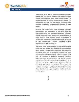  
31 
 
Indian Banking Industry: Sustaining Growth with Equity 
 
The financial sector reforms have brought about significant 
changes  and  had  positive  impact  in  the  financial strength 
and the competitiveness of the Indian banking system. The 
prudential norms, accounting and disclosure standards, risk 
management  practices,  etc  are  keeping  pace  with  global 
standards,  making  the  banking  system  resilient  to  global 
shocks. 
Recently,  the  Indian  Banks  have  undergone  significant 
developments  and  investments.  In  this  sector,  there  are 
huge  opportunities  and  numerous  challenges.  Challenges 
include, financial inclusion, deregulation of interest rates on 
saving  deposits,  slow  industrial  growth,  management  of 
asset  quality,  increased  stress  on some sectors, transition 
to  the  International  Financial  Reporting  System, 
implementation of Basel III & so on. 
The  Indian  Banks  have  managed  to  grow  with  resilience 
during  the  post  reform  era.  However  the  Indian  banking 
sector still has a large market unexplored. With the Indian 
households  being  one  of  the  highest  savers  in  the  world 
accounting for 69% of India’s gross national saving of which 
only 47% is accessed by the banks. More than half of the 
Indian  population  is  still  unbanked  with  only  55%  of  the 
population having a deposit account and 9% having credit 
accounts  with  banks.  India  has  the  highest  number  of 
households (145 million) excluded from Banking & has only 
one bank branch per 14,000 people. This kind of statistics 
shows  that  there  is  huge  unexplored  market  for  Indian 
Banking System. 
 
	
	
	
	
	
CONCLUSION 
 