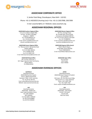 
33 
 
Indian Banking Industry: Sustaining Growth with Equity 
ASSOCHAM CORPORATE OFFICE 
5, Sardar Patel Marg, Chanakyapuri, New Delhi ‐ 110 021 
Phone: +91‐11‐46550555 (Hunting Line) • Fax: +91‐11‐23017008, 23017009 
E‐mail: assocham@nic.in • Website: www.assocham.org 
ASSOCHAM REGIONAL OFFICES 
ASSOCHAM Southern Regional Office 
D‐13, D‐14, D Block, Brigade MM, 
1st Floor, 7th Block, Jayanagar, 
Bangalore – 560070 
Tel: +91‐80‐40943251‐53 
Fax: +91‐80‐41256629 
E‐mail: events.south@assocham.com 
director.south@assocham.com 
ASSOCHAM Western Regional Office 
4th Floor, Heritage Tower, 
Bh. Visnagar Bank, Ashram Road, 
Usmanpura, Ahmedabad‐380 014 
Tel: +91‐79‐2754 1728/ 29, 2754 1867 
Fax: +91‐79‐30006352 
E‐mail: assocham.ahd1@assocham.com 
assocham.ahd2@assocham.com 
ASSOCHAM Eastern Regional Office 
F‐4, “Maurya Centre” 48, Gariahat Road 
Kolkata‐700019 
Tel: 91‐33‐4005 3845/41 
HP: 91‐98300 52478 
Fax: 91‐33‐4000 1149 
E‐mail: Debmalya.banerjee@assocham.com 
ASSOCHAM Regional Office Ranchi 
503/D, Mandir Marg‐C, 
Ashok Nagar, Ranchi‐834 002 
Phone: 09835040255 
E‐mail: Head.RORanchi@assocham.com 
ASSOCHAM Bhopal Office 
262, 1st Floor, Room No. 2, 
M.P. Nagar, Opposite Hotel Tulsi Exotica, 
Bhopal‐462011 
Tel: 09303134310 
ASSOCHAM Jaipur Office 
The City Place, 
Jaleb Chowk, 
Jaipur‐302002 
ASSOCHAM OVERSEAS OFFICES 
AUSTRALIA 
Chief Representative 
ASSOCHAM Australia Chapter 
Suite 4, 168A Burwood Road 
Burwood | NSW | 2134 | Australia 
Tel: +61 (0) 421 590 791 
Email: yateen@assochamaustralia.org 
Website: www.assochamaustralia.org 
JAPAN 
Chief Representative 
ASSOCHAM Japan Chapter & President 
Sun and Sands 
EGG Japan, 10F, Shin Marunouchi Bldg, 
Marunouchi 1‐5‐1, Tokyo 100‐6510 
Phone: +81‐3‐3287‐7360 
Fax: +81‐3‐3287‐7359 
Email: sanjeev.sinha@SunAndSands.com 
UAE 
Chief Representative 
ASSOCHAM – Middle East 
India Trade & Exhibition Centre 
M.E. IBPC‐SHARJAH 
IBPC‐SHARJAH 
P.O. Box 66301, SHARJAH 
Tel: 00‐97150‐6268801 
Fax: 00‐9716‐5304403 
USA 
Chief Representative 
ASSOCHAM – USA Chapter 
55 EAST 77th Street 
Suite No 509 
New York 10162 
	
 