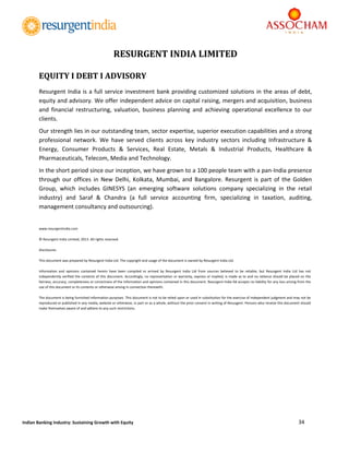  
34 
 
Indian Banking Industry: Sustaining Growth with Equity 
	
	
	
	
	
	
	
	
	
	
	
	
	
	
	
	
	
	
	
	
	
	
	
	
	
	
	
	
	
	
	
	
	
	
	
	
	
RESURGENT	INDIA LIMITED
	
EQUITY	I	DEBT	I	ADVISORY	
Resurgent India is a full service investment bank providing customized solutions in the areas of debt, 
equity and advisory. We offer independent advice on capital raising, mergers and acquisition, business 
and  financial  restructuring,  valuation,  business  planning  and  achieving  operational  excellence  to  our 
clients.  
Our strength lies in our outstanding team, sector expertise, superior execution capabilities and a strong 
professional  network.  We  have  served  clients  across  key  industry  sectors  including  Infrastructure  & 
Energy,  Consumer  Products  &  Services,  Real  Estate,  Metals  &  Industrial  Products,  Healthcare  & 
Pharmaceuticals, Telecom, Media and Technology.  
In the short period since our inception, we have grown to a 100 people team with a pan‐India presence 
through  our  offices  in  New  Delhi,  Kolkata,  Mumbai,  and  Bangalore.  Resurgent  is  part  of  the  Golden 
Group,  which  includes  GINESYS  (an  emerging  software  solutions  company  specializing  in  the  retail 
industry)  and  Saraf  &  Chandra  (a  full  service  accounting  firm,  specializing  in  taxation,  auditing, 
management consultancy and outsourcing). 
 
www.resurgentindia.com 
© Resurgent India Limited, 2013. All rights reserved. 
Disclosures 
This document was prepared by Resurgent India Ltd. The copyright and usage of the document is owned by Resurgent India Ltd. 
Information  and  opinions  contained  herein  have  been  compiled  or  arrived  by  Resurgent  India  Ltd  from  sources  believed  to  be  reliable,  but  Resurgent  India  Ltd  has  not 
independently verified the contents of this document. Accordingly, no representation or warranty, express or implied, is made as to and no reliance should be placed on the 
fairness, accuracy, completeness or correctness of the information and opinions contained in this document. Resurgent India ltd accepts no liability for any loss arising from the 
use of this document or its contents or otherwise arising in connection therewith. 
The document is being furnished information purposes. This document is not to be relied upon or used in substitution for the exercise of independent judgment and may not be 
reproduced or published in any media, website or otherwise, in part or as a whole, without the prior consent in writing of Resurgent. Persons who receive this document should 
make themselves aware of and adhere to any such restrictions. 
 
	
 