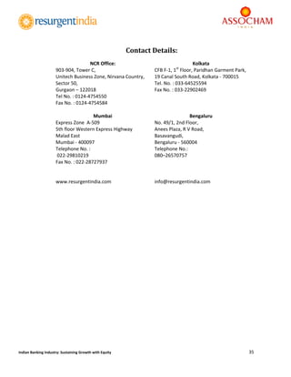  
35 
 
Indian Banking Industry: Sustaining Growth with Equity 
	
	
	
	
	
	
	
	
	
	
	
	
	
	
	
	
	
	
	
	
	
	
	
	
Contact	Details:
NCR Office: 
903‐904, Tower C, 
Unitech Business Zone, Nirvana Country, 
Sector 50, 
Gurgaon – 122018 
Tel No. : 0124‐4754550 
Fax No. : 0124‐4754584 
 
Kolkata 
CFB F‐1, 1st
 Floor, Paridhan Garment Park, 
19 Canal South Road, Kolkata ‐ 700015 
Tel. No. : 033‐64525594 
Fax No. : 033‐22902469 
 
Mumbai 
Express Zone  A‐509  
5th floor Western Express Highway 
Malad East  
Mumbai ‐ 400097  
Telephone No. : 
 022‐29810219 
Fax No. : 022‐28727937 
 
 
www.resurgentindia.com 
 
Bengaluru 
No. 49/1, 2nd Floor, 
Anees Plaza, R V Road, 
Basavangudi,  
Bengaluru ‐ 560004 
Telephone No.:  
080–26570757 
 
 
 
info@resurgentindia.com 
 
 
	
 