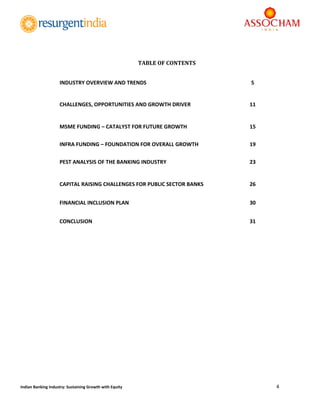  
4 
 
Indian Banking Industry: Sustaining Growth with Equity 
 
 
 
 
 
 
 
 
TABLE	OF	CONTENTS
INDUSTRY OVERVIEW AND TRENDS  5 
CHALLENGES, OPPORTUNITIES AND GROWTH DRIVER  11 
MSME FUNDING – CATALYST FOR FUTURE GROWTH 15 
INFRA FUNDING – FOUNDATION FOR OVERALL GROWTH  19 
PEST ANALYSIS OF THE BANKING INDUSTRY  23 
CAPITAL RAISING CHALLENGES FOR PUBLIC SECTOR BANKS   26 
FINANCIAL INCLUSION PLAN  30 
CONCLUSION  31 
   
 