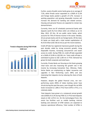  
6 
 
Indian Banking Industry: Sustaining Growth with Equity 
Further, assets of public sector banks grew at an average of 
7.5%,  while  Private  sector  expanded  at  a  CAGR  of  11.3% 
and  foreign  banks  posted  a  growth  of  6.7%.  Increase  in 
working  population  and  growing  disposable  incomes  will 
increase  the  demand  for  banking  and  related  services. 
Housing and personal finance are expected to remain key 
demand drivers. 
Currently,  there  are  87  scheduled  commercial  banks  with 
deposits worth Rs.71.6 trillion (US$ 1.21 trillion) as on 31 
May,  2013.  Of  this,  26  are  public  sector  banks,  which 
accounts for 73% of interest income in the sector. Besides, 
20 are private banks and 41 are foreign banks. Of the total, 
41  banks  are  listed  with  a  total  market  capitalization  of 
Rs.9.35 trillion (US$ 158.16 mn) as per the recent statistics.  
Credit off‐take has registered impressive growth during the 
past  decade,  aided  by  strong  economic  growth,  rising 
disposable  incomes,  increasing  consumerism  and  easier 
access to credit. During FY06–13, credit off‐take expanded 
at a CAGR of 22.8% to US$ 991 mn. Total credit off‐take is 
estimated to grow to US$ 1,140 mn in FY14. Demand has 
grown for both corporate and retail loans.  
Currently, Private Banks are focusing on the faster growing 
retail  loans  and  also  improving  the  growth  rate  in  fee 
income  by  increasing  transaction  fees.  Whereas,  Public 
Sector  Banks  are  emphasising  on  higher  recoveries  and 
upgrades  in  Non  Performing  Loans  (NPL)  and  also 
improving their deposits mix by reducing the share of bulk 
deposits. 
However,  despite  the  global  financial  crisis,  net  non‐
performing  assets  (NPA)  of  Indian  banking  sector  have 
shrunk during the past few years, even though the net NPA 
levels increased to 1.28% in FY12 from 0.97% in FY11, it is 
relatively stable.  
Total deposits have grown  at  a  compound  annual growth 
rate (CAGR) of 21.2% during FY06‐13; in FY13 total deposits 
stood  at US$  1,274.3  mn.  On  the  technological  front,  the 
sector  has  facilities  such  as  mobile  banking;  internet 
banking  and  extension  of  ATM  stations  are  expected  to 
improve  operational  efficiency.  Total  number  of  ATMs  in 
665
822
763
1030
1182 1170
1274
1453
FY07 FY08 FY09 FY10 FY11 FY12 FY13 FY14E
 
Trends in Deposits during FY07‐FY14E 
(USD mn) 
 