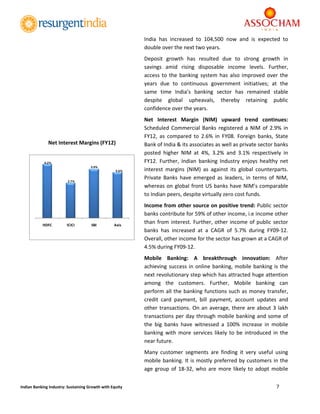  
7 
 
Indian Banking Industry: Sustaining Growth with Equity 
India  has  increased  to  104,500  now  and  is  expected  to 
double over the next two years. 
Deposit  growth  has  resulted  due  to  strong  growth  in 
savings  amid  rising  disposable  income  levels.  Further, 
access to the banking system has also improved over the 
years  due  to  continuous  government  initiatives;  at  the 
same  time  India’s  banking  sector  has  remained  stable 
despite  global  upheavals,  thereby  retaining  public 
confidence over the years. 
Net  Interest  Margin  (NIM)  upward  trend  continues: 
Scheduled Commercial Banks registered a NIM of 2.9% in 
FY12,  as  compared  to  2.6%  in  FY08.  Foreign  banks,  State 
Bank of India & its associates as well as private sector banks 
posted  higher  NIM  at  4%,  3.2%  and  3.1%  respectively  in 
FY12.  Further,  Indian  banking  Industry  enjoys  healthy  net 
interest  margins  (NIM)  as  against  its  global  counterparts. 
Private  Banks  have  emerged  as  leaders,  in  terms  of  NIM, 
whereas on global front US banks have NIM’s comparable 
to Indian peers, despite virtually zero cost funds. 
Income from other source on positive trend: Public sector 
banks contribute for 59% of other income, i.e income other 
than from interest. Further, other income of public sector 
banks  has  increased  at  a  CAGR  of  5.7%  during  FY09‐12. 
Overall, other income for the sector has grown at a CAGR of 
4.5% during FY09‐12. 
Mobile  Banking:  A  breakthrough  innovation:  After 
achieving success in online banking, mobile banking is the 
next revolutionary step which has attracted huge attention 
among  the  customers.  Further,  Mobile  banking  can 
perform all the banking functions such as money transfer, 
credit  card  payment,  bill  payment,  account  updates  and 
other transactions. On an average, there are about 3 lakh 
transactions per day through mobile banking and some of 
the  big  banks  have  witnessed  a  100%  increase  in  mobile 
banking  with  more  services  likely  to be  introduced in  the 
near future.  
Many  customer  segments  are  finding  it  very  useful  using 
mobile banking. It is mostly preferred by customers in the 
age group of 18‐32, who are more likely to adopt mobile 
4.2%
2.7%
3.9%
3.6%
HDFC ICICI SBI Axis
 
Net Interest Margins (FY12) 
 