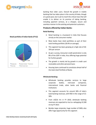  
8 
 
Indian Banking Industry: Sustaining Growth with Equity 
banking  than  older  users.  Overall  the  growth  in  mobile 
banking that has taken place in the country till date, though 
at a great pace, but is yet to reach the critical mass that will 
enable  it  to  deliver  on  its  promise  of  taking  banking, 
including  payment  services,  at  a  cheaper,  secure  and 
seamless manner to the existing and potential customers.  
Products offered by Indian Banks:  
Retail Banking: 
 Retail  banking  is  a  buzzword  in  India  that  focuses 
strictly on the consumer market 
 Most  banks  have  retail  portfolios  as  part  of  their 
total lending portfolio (18.4% on average).  
 This segment has been growing at a high rate of 30‐
35% per annum 
 As per a survey, Consumer credit penetration is only 
8% of the GDP in India, thus offering huge potential 
for further growth 
 The  growth  is  mainly  led  by  growth  in  credit  card 
receivables and other personal loans  
 Housing loans continued to constitute almost half of 
the total retail Portfolio of Banks 
 
Wholesale Banking: 
 Wholesale  banking  provides  services  to  large 
corporate  bodies,  mid‐sized  companies, 
international  trade,  other  banks  and  financial 
Institutions 
 This  segment  accounts  for  around  30%  of  India's 
total banking revenues, with ROE in the range of 15‐
30% 
 From  US$16  mn  in  FY  2010,  wholesale  banking 
revenues are expected to rise to a whopping US $40 
mn by FY 2015 
 Besides large corporate, huge number of SMEs also 
offer huge opportunity for this segment 
47.9%
0.3%
2.6%
13.5%
35.7%
Housing Loans Consumer Durables Credit Card
Auto Loans Other Personal Loans
 
Retail portfolio of Indian Banks (FY12) 
 