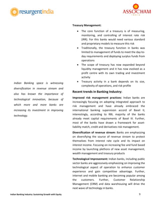  
9 
 
Indian Banking Industry: Sustaining Growth with Equity 
 
Treasury Management: 
 The  core  function  of  a  treasury  is  of  measuring, 
monitoring,  and  controlling  of  interest  rate  risk 
(IRR).  For  this  banks  would  need  various  standard 
and proprietary models to measure this risk 
 Traditionally,  the  treasury  function  in  banks  was 
limited to management of funds to meet the day‐to‐
day requirements and deploying surplus funds from 
operations 
 The  scope  of  treasury  has  now  expanded  beyond 
liquidity management and it has now evolved as a 
profit  centre  with  its  own  trading  and  investment 
activity 
 Treasury  activity  in  a  bank  depends  on  its  size, 
complexity of operations, and risk profile 
Recent trends in Banking Industry: 
Improved  risk  management  practices:  Indian  banks  are 
increasingly  focusing  on  adopting  integrated  approach  to 
risk  management  and  have  already  embraced  the 
international  banking  supervision  accord  of  Basel  II; 
interestingly,  according  to  RBI,  majority  of  the  banks 
already  meet  capital  requirements  of  Basel  III.  Further, 
most  of  the  banks  have  drawn  a  framework  for  asset‐
liability match, credit and derivatives risk management. 
Diversification of revenue stream: Banks are emphasizing 
on  diversifying  the  source  of  revenue  stream  to  protect 
themselves  from  interest  rate  cycle  and  its  impact  on 
interest income. Focusing on increasing fee and fund based 
income  by  launching  plethora  of  new  asset  management, 
wealth management and treasury products  
Technological Improvement: Indian banks, including public 
sector banks are aggressively emphasizing on improving the 
technological  aspect  of  operation  to  enhance  customer 
experience  and  gain  competitive  advantage.  Further, 
internet and mobile banking are becoming popular among 
the  customers.  Further,  Customer  Relationship 
Management  (CRM)  and  data  warehousing  will  drive  the 
next wave of technology in banks. 
Indian  Banking  space  is  witnessing 
diversification  in  revenue  stream  and 
also  has  known  the  importance  of 
technological  innovation,  because  of 
which  more  and  more  banks  are 
increasing  its  investment  in  improving 
technology. 
 