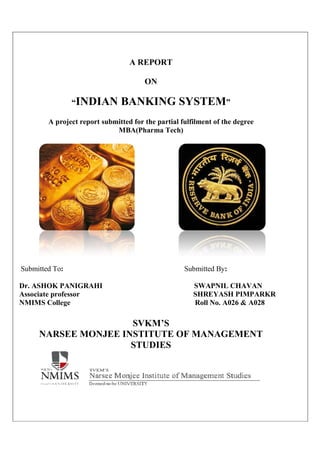“INDIAN BANKING S
A project report submitted for the partial fulfilment of the degree
Submitted To:
Dr. ASHOK PANIGRAHI
Associate professor
NMIMS College
NARSEE MONJEE INSTITUTE OF MANAGEMENT
A REPORT
ON
INDIAN BANKING SYSTEM
A project report submitted for the partial fulfilment of the degree
MBA(Pharma Tech)
: Submitted By:
SWAPNIL CHAVAN
SHREYASH PIMPARKR
NMIMS College Roll No. A026 & A028
SVKM’S
NARSEE MONJEE INSTITUTE OF MANAGEMENT
STUDIES
YSTEM”
A project report submitted for the partial fulfilment of the degree
:
SWAPNIL CHAVAN
SHREYASH PIMPARKR
Roll No. A026 & A028
NARSEE MONJEE INSTITUTE OF MANAGEMENT
 