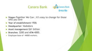 Canara Bank
 Slogan-Together We Can ; It’s easy to change for those
who you love
 Year of establishment-1906
 Headquarter- Vadodara
 Asset management-$61 billion
 Branches- 3200 and ATM-4000.
 Employee base of 44000 workers.
 