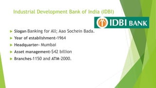 Industrial Development Bank of India (IDBI)
 Slogan-Banking for All; Aao Sochein Bada.
 Year of establishment-1964
 Headquarter- Mumbai
 Asset management-$42 billion
 Branches-1150 and ATM-2000.
 