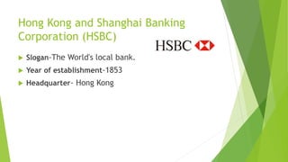 Hong Kong and Shanghai Banking
Corporation (HSBC)
 Slogan-The World's local bank.
 Year of establishment-1853
 Headquarter- Hong Kong
 