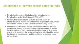 Emergence of private sector banks in india
 Private banks emerged in India, after introduction of
Privatization under the Industrial Policy,1991.
 In 1994, the Reserve Bank Of India issued a policy of
liberalization to license limited number of private banks, which
came to be known as New Generation tech-savvy banks.
 Undoubtedly, being tech-savvy and full of expertise, private
banks have played a major role in the development of Indian
banking industry. They have made banking more efficient and
customer friendly. In the process they have jolted public sector
banks out of complacency and forced them to become more
competitive.
 