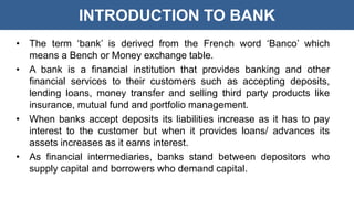 INTRODUCTION TO BANK
• The term ‘bank’ is derived from the French word ‘Banco’ which
means a Bench or Money exchange table.
• A bank is a financial institution that provides banking and other
financial services to their customers such as accepting deposits,
lending loans, money transfer and selling third party products like
insurance, mutual fund and portfolio management.
• When banks accept deposits its liabilities increase as it has to pay
interest to the customer but when it provides loans/ advances its
assets increases as it earns interest.
• As financial intermediaries, banks stand between depositors who
supply capital and borrowers who demand capital.
 
