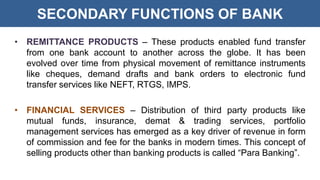 SECONDARY FUNCTIONS OF BANK
• REMITTANCE PRODUCTS – These products enabled fund transfer
from one bank account to another across the globe. It has been
evolved over time from physical movement of remittance instruments
like cheques, demand drafts and bank orders to electronic fund
transfer services like NEFT, RTGS, IMPS.
• FINANCIAL SERVICES – Distribution of third party products like
mutual funds, insurance, demat & trading services, portfolio
management services has emerged as a key driver of revenue in form
of commission and fee for the banks in modern times. This concept of
selling products other than banking products is called “Para Banking”.
 