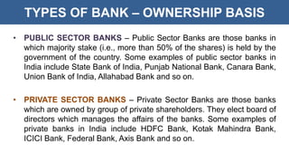 TYPES OF BANK – OWNERSHIP BASIS
• PUBLIC SECTOR BANKS – Public Sector Banks are those banks in
which majority stake (i.e., more than 50% of the shares) is held by the
government of the country. Some examples of public sector banks in
India include State Bank of India, Punjab National Bank, Canara Bank,
Union Bank of India, Allahabad Bank and so on.
• PRIVATE SECTOR BANKS – Private Sector Banks are those banks
which are owned by group of private shareholders. They elect board of
directors which manages the affairs of the banks. Some examples of
private banks in India include HDFC Bank, Kotak Mahindra Bank,
ICICI Bank, Federal Bank, Axis Bank and so on.
 