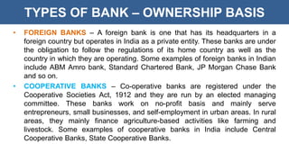 TYPES OF BANK – OWNERSHIP BASIS
• FOREIGN BANKS – A foreign bank is one that has its headquarters in a
foreign country but operates in India as a private entity. These banks are under
the obligation to follow the regulations of its home country as well as the
country in which they are operating. Some examples of foreign banks in Indian
include ABM Amro bank, Standard Chartered Bank, JP Morgan Chase Bank
and so on.
• COOPERATIVE BANKS – Co-operative banks are registered under the
Cooperative Societies Act, 1912 and they are run by an elected managing
committee. These banks work on no-profit basis and mainly serve
entrepreneurs, small businesses, and self-employment in urban areas. In rural
areas, they mainly finance agriculture-based activities like farming and
livestock. Some examples of cooperative banks in India include Central
Cooperative Banks, State Cooperative Banks.
 