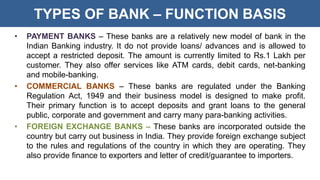 TYPES OF BANK – FUNCTION BASIS
• PAYMENT BANKS – These banks are a relatively new model of bank in the
Indian Banking industry. It do not provide loans/ advances and is allowed to
accept a restricted deposit. The amount is currently limited to Rs.1 Lakh per
customer. They also offer services like ATM cards, debit cards, net-banking
and mobile-banking.
• COMMERCIAL BANKS – These banks are regulated under the Banking
Regulation Act, 1949 and their business model is designed to make profit.
Their primary function is to accept deposits and grant loans to the general
public, corporate and government and carry many para-banking activities.
• FOREIGN EXCHANGE BANKS – These banks are incorporated outside the
country but carry out business in India. They provide foreign exchange subject
to the rules and regulations of the country in which they are operating. They
also provide finance to exporters and letter of credit/guarantee to importers.
 