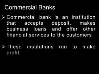 Commercial Banks
 Commercial bank is an institution
that accepts deposit, makes
business loans and offer other
financial services to the customers
 These institutions run to make
profit.
 