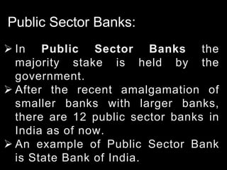 Public Sector Banks:
 In Public Sector Banks the
majority stake is held by the
government.
 After the recent amalgamation of
smaller banks with larger banks,
there are 12 public sector banks in
India as of now.
 An example of Public Sector Bank
is State Bank of India.
 