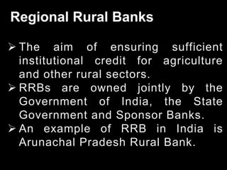 Regional Rural Banks
 The aim of ensuring sufficient
institutional credit for agriculture
and other rural sectors.
 RRBs are owned jointly by the
Government of India, the State
Government and Sponsor Banks.
 An example of RRB in India is
Arunachal Pradesh Rural Bank.
 