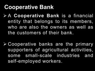 Cooperative Bank
 A Cooperative Bank is a financial
entity that belongs to its members,
who are also the owners as well as
the customers of their bank.
 Cooperative banks are the primary
supporters of agricultural activities,
some small-scale industries and
self-employed workers.
 