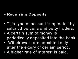 Recurring Deposits
• This type of account is operated by
salaried persons and petty traders.
• A certain sum of money is
periodically deposited into the bank.
• Withdrawals are permitted only
after the expiry of certain period.
• A higher rate of interest is paid.
 