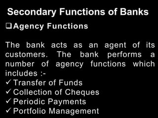 Secondary Functions of Banks
Agency Functions
The bank acts as an agent of its
customers. The bank performs a
number of agency functions which
includes :-
 Transfer of Funds
 Collection of Cheques
 Periodic Payments
 Portfolio Management
 
