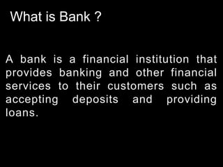What is Bank ?
A bank is a financial institution that
provides banking and other financial
services to their customers such as
accepting deposits and providing
loans.
 