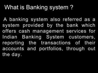 What is Banking system ?
A banking system also referred as a
system provided by the bank which
offers cash management services for
Indian Banking System customers,
reporting the transactions of their
accounts and portfolios, through out
the day.
 