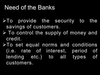 Need of the Banks
To provide the security to the
savings of customers.
 To control the supply of money and
credit.
To set equal norms and conditions
(i.e. rate of interest, period of
lending etc.) to all types of
customers.
 