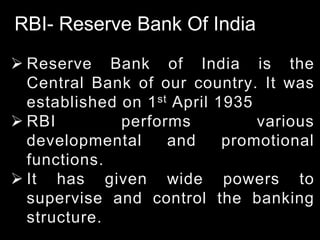 RBI- Reserve Bank Of India
 Reserve Bank of India is the
Central Bank of our country. It was
established on 1st April 1935
 RBI performs various
developmental and promotional
functions.
 It has given wide powers to
supervise and control the banking
structure.
 