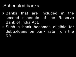 Scheduled banks
 Banks that are included in the
second schedule of the Reserve
Bank of India Act,
o Such a bank becomes eligible for
debts/loans on bank rate from the
RBI
 