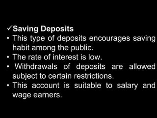 Saving Deposits
• This type of deposits encourages saving
habit among the public.
• The rate of interest is low.
• Withdrawals of deposits are allowed
subject to certain restrictions.
• This account is suitable to salary and
wage earners.
 